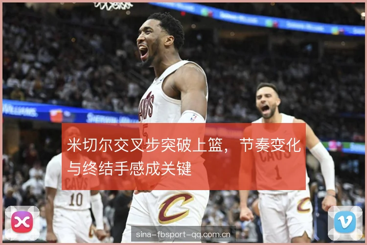 米切尔交叉步突破上篮,节奏变化与终结手感成关键 米切尔交叉步突破上篮,节奏变化与终结手感成关键